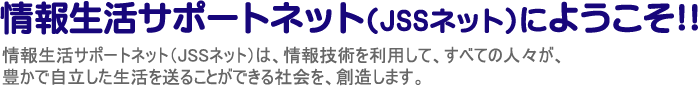 情報生活サポートネット（JSSネット）は、情報技術を利用して、すべての人々が、豊かで自立した生活を送ることができる社会を、創造します。